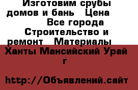  Изготовим срубы домов и бань › Цена ­ 1 000 - Все города Строительство и ремонт » Материалы   . Ханты-Мансийский,Урай г.